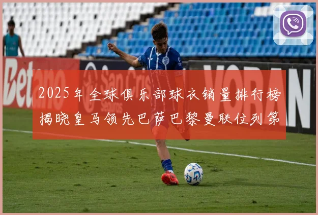 2025年全球俱乐部球衣销量排行榜揭晓皇马领先巴萨巴黎曼联位列第七