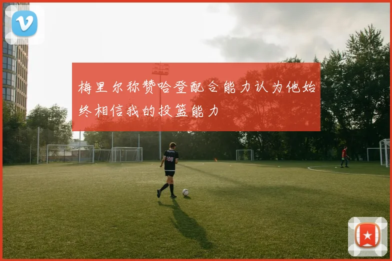 梅里尔称赞哈登配合能力认为他始终相信我的投篮能力