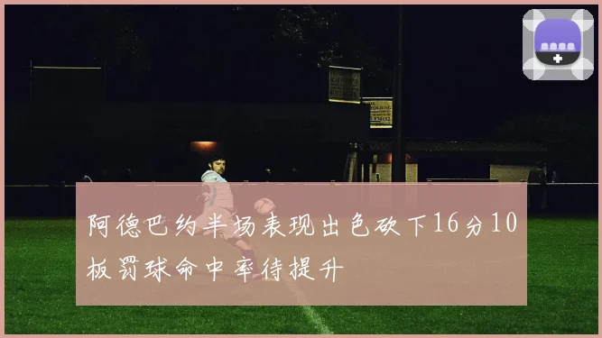阿德巴约半场表现出色砍下16分10板罚球命中率待提升