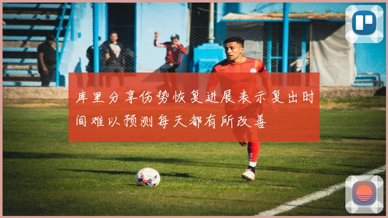库里分享伤势恢复进展表示复出时间难以预测每天都有所改善