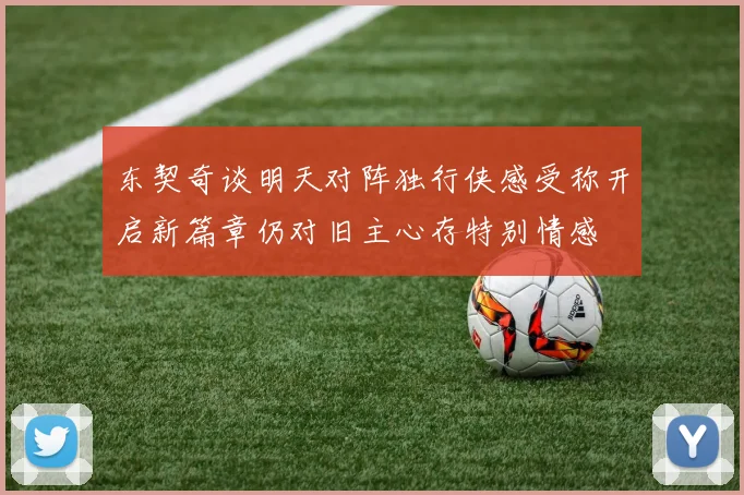 东契奇谈明天对阵独行侠感受称开启新篇章仍对旧主心存特别情感