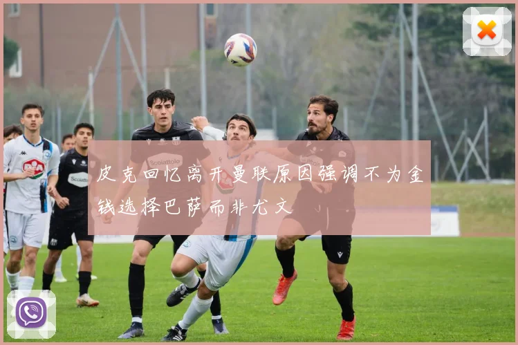 皮克回忆离开曼联原因强调不为金钱选择巴萨而非尤文