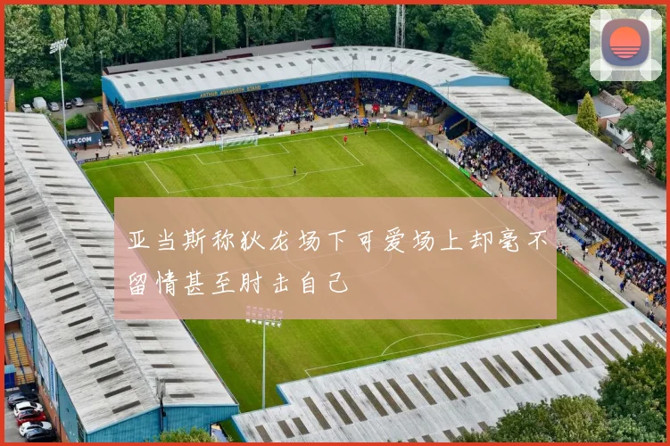 亚当斯称狄龙场下可爱场上却毫不留情甚至肘击自己