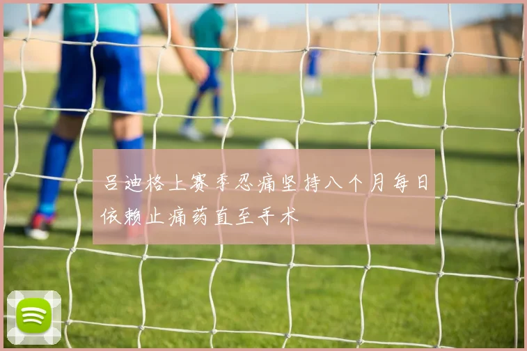 吕迪格上赛季忍痛坚持八个月每日依赖止痛药直至手术