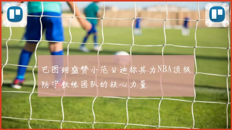 巴图姆盛赞小范甘迪称其为NBA顶级防守教练团队的核心力量