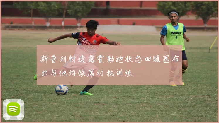 斯普利特透露霍勒迪状态回暖塞布尔与他均缺席对抗训练