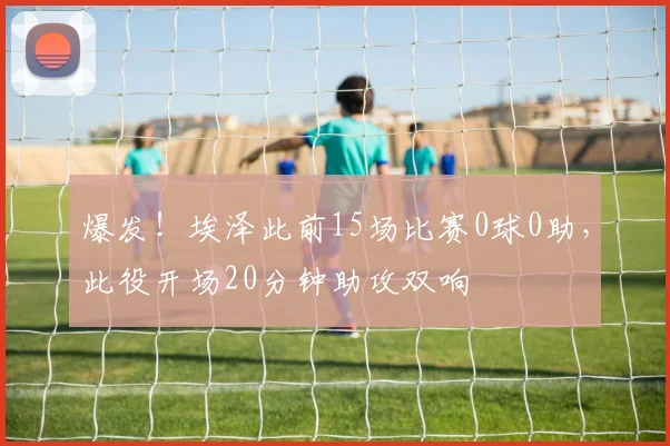 爆发！埃泽此前15场比赛0球0助，此役开场20分钟助攻双响