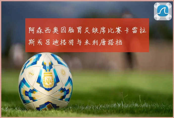 阿森西奥因肠胃炎缺席比赛卡雷拉斯或吕迪格将与米利唐搭档