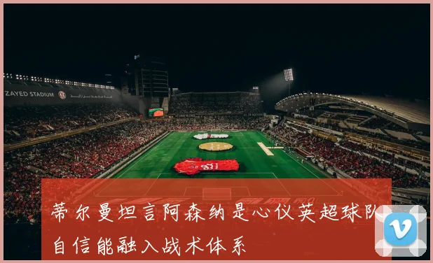 蒂尔曼坦言阿森纳是心仪英超球队自信能融入战术体系