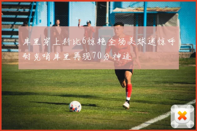 库里穿上科比6惊艳全场美球迷惊呼耐克哨库里再现70分神迹