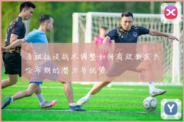 马祖拉谈战术调整如何有效激发杰伦布朗的潜力与优势