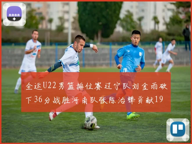 全运U22男篮排位赛辽宁队刘金雨砍下36分战胜河南队张陈治锋贡献19分17篮板