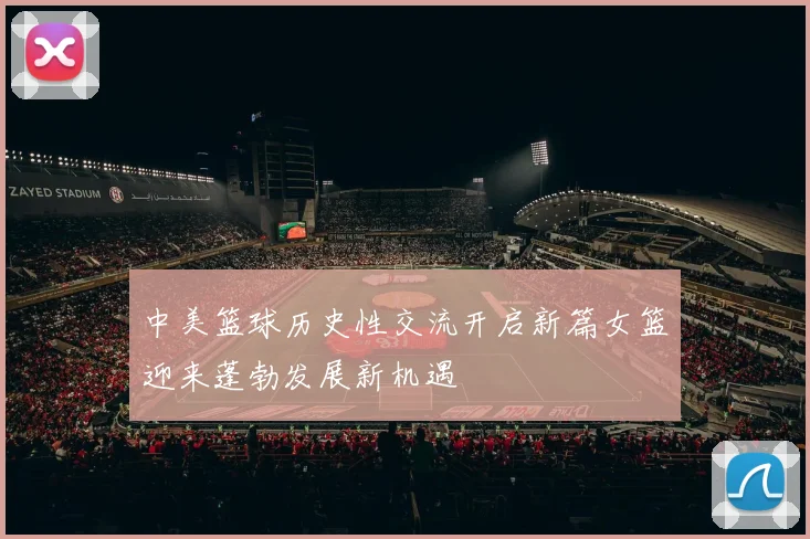 中美篮球历史性交流开启新篇女篮迎来蓬勃发展新机遇