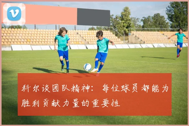 科尔谈团队精神：每位球员都能为胜利贡献力量的重要性