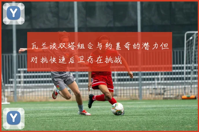 瓦兰谈双塔组合与约基奇的潜力但对抗快速后卫存在挑战