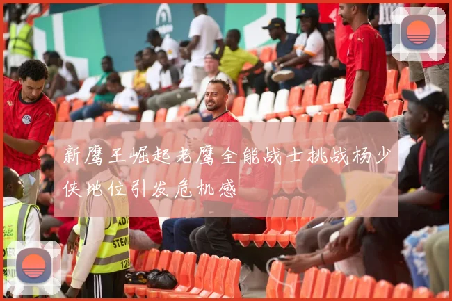新鹰王崛起老鹰全能战士挑战杨少侠地位引发危机感