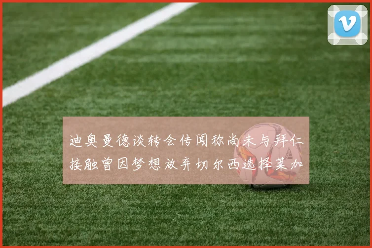 迪奥曼德谈转会传闻称尚未与拜仁接触曾因梦想放弃切尔西选择莱加内斯