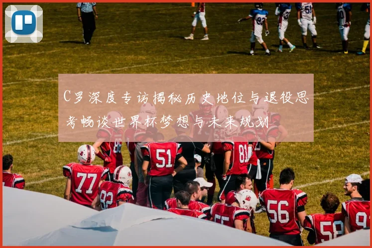 C罗深度专访揭秘历史地位与退役思考畅谈世界杯梦想与未来规划