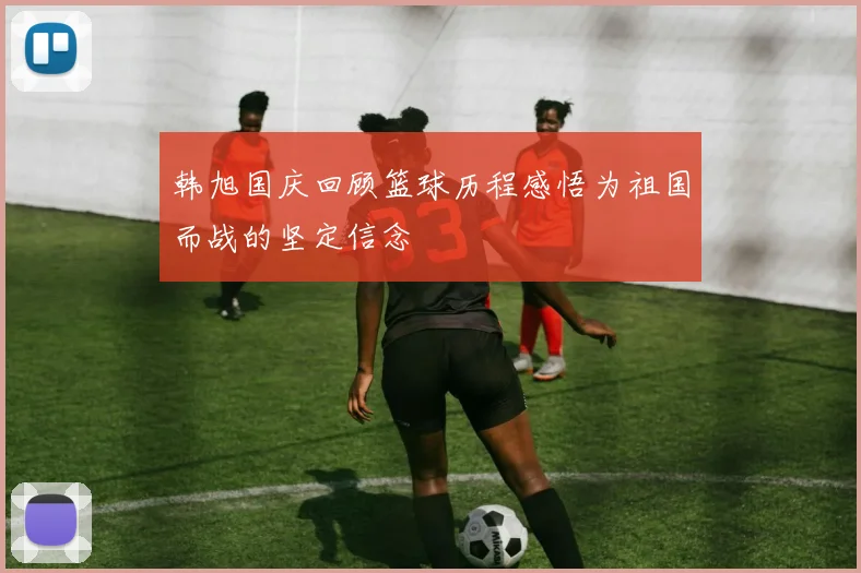 韩旭国庆回顾篮球历程感悟为祖国而战的坚定信念