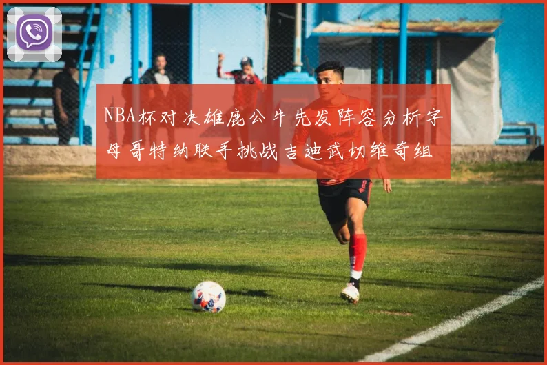 NBA杯对决雄鹿公牛先发阵容分析字母哥特纳联手挑战吉迪武切维奇组合