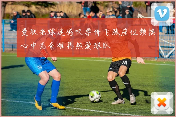 曼联老球迷感叹票价飞涨座位频换心中无奈难再热爱球队