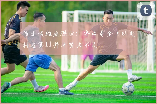 马龙谈雄鹿现状：字母哥全力以赴排名第11并非努力不足