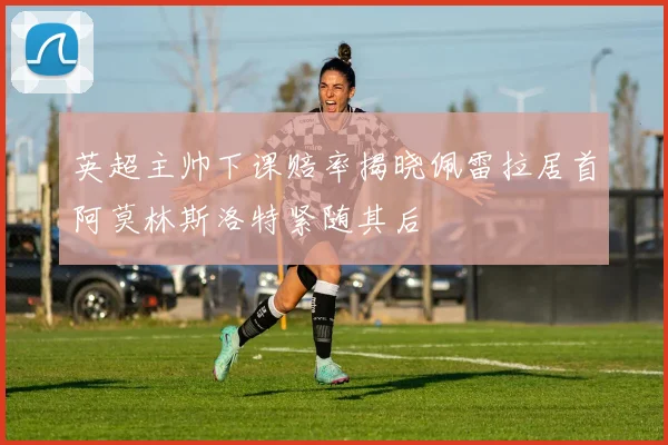 英超主帅下课赔率揭晓佩雷拉居首阿莫林斯洛特紧随其后