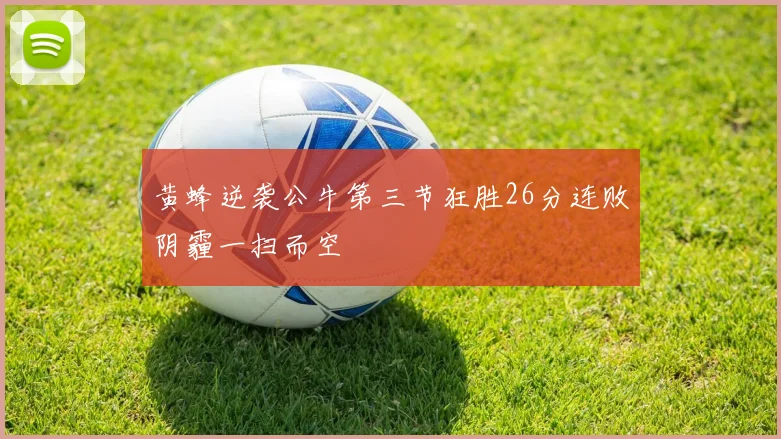 黄蜂逆袭公牛第三节狂胜26分连败阴霾一扫而空