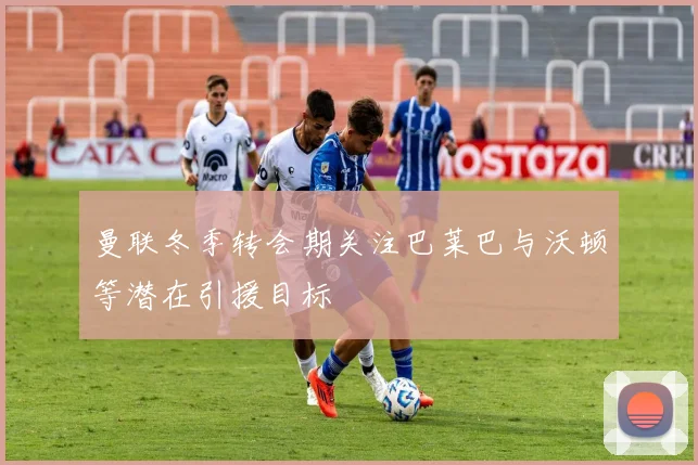 曼联冬季转会期关注巴莱巴与沃顿等潜在引援目标