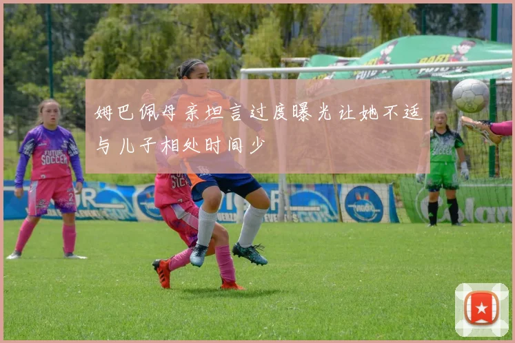 姆巴佩母亲坦言过度曝光让她不适与儿子相处时间少
