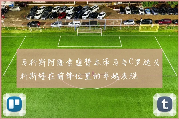 马科斯阿隆索盛赞本泽马与C罗迭戈科斯塔在前锋位置的卓越表现