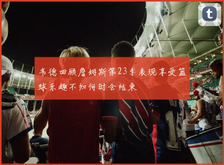 韦德回顾詹姆斯第23季表现享受篮球乐趣不知何时会结束