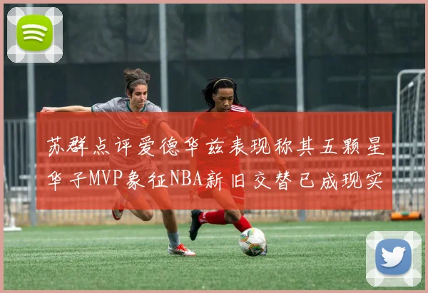 苏群点评爱德华兹表现称其五颗星华子MVP象征NBA新旧交替已成现实